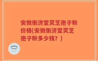 安微衡济堂灵芝孢子粉价格(安微衡济堂灵芝孢子粉多少钱？)