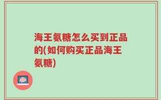 海王氨糖怎么买到正品的(如何购买正品海王氨糖)