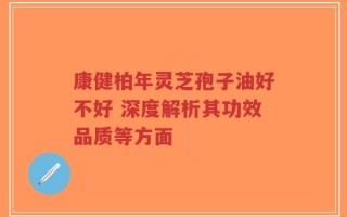 康健柏年灵芝孢子油好不好 深度解析其功效品质等方面