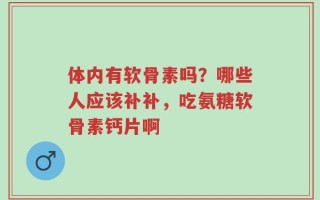 体内有软骨素吗？哪些人应该补补，吃氨糖软骨素钙片啊