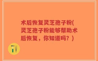 术后恢复灵芝孢子粉(灵芝孢子粉能够帮助术后恢复，你知道吗？)