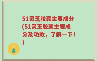 51灵芝胶囊主要成分(51灵芝胶囊主要成分及功效，了解一下！)