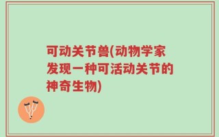 可动关节兽(动物学家发现一种可活动关节的神奇生物)