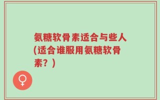 氨糖软骨素适合与些人(适合谁服用氨糖软骨素？)