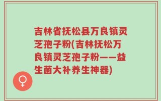 吉林省抚松县万良镇灵芝孢子粉(吉林抚松万良镇灵芝孢子粉——益生菌大补养生神器)