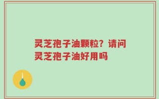 灵芝孢子油颗粒？请问灵芝孢子油好用吗