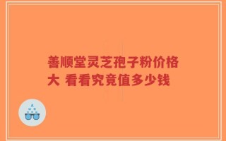 善顺堂灵芝孢子粉价格大 看看究竟值多少钱