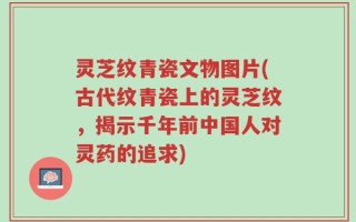 灵芝纹青瓷文物图片(古代纹青瓷上的灵芝纹，揭示千年前中国人对灵药的追求)