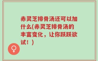 赤灵芝排骨汤还可以加什么(赤灵芝排骨汤的丰富变化，让你跃跃欲试！)
