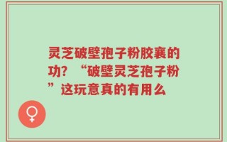 灵芝破壁孢子粉胶襄的功？“破壁灵芝孢子粉”这玩意真的有用么