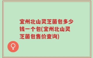 宜州北山灵芝菌包多少钱一个包(宜州北山灵芝菌包售价查询)