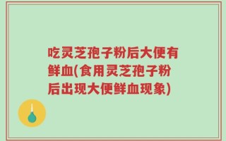 吃灵芝孢子粉后大便有鲜血(食用灵芝孢子粉后出现大便鲜血现象)