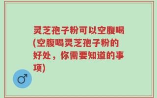 灵芝孢子粉可以空腹喝(空腹喝灵芝孢子粉的好处，你需要知道的事项)