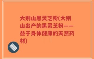 大别山黑灵芝粉(大别山出产的黑灵芝粉——益于身体健康的天然药材)