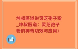 坤叔医道说灵芝孢子粉_坤叔医道：灵芝孢子粉的神奇功效与应用)