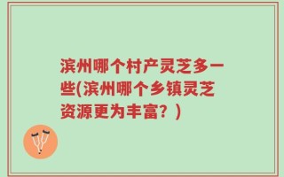 滨州哪个村产灵芝多一些(滨州哪个乡镇灵芝资源更为丰富？)