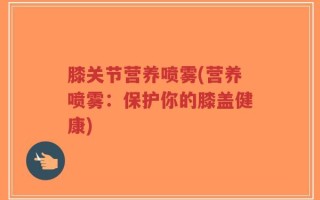 膝关节营养喷雾(营养喷雾：保护你的膝盖健康)
