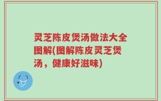 灵芝陈皮煲汤做法大全图解(图解陈皮灵芝煲汤，健康好滋味)