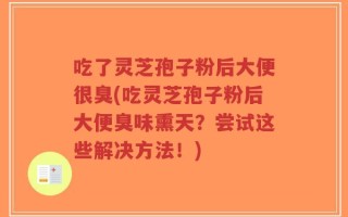 吃了灵芝孢子粉后大便很臭(吃灵芝孢子粉后大便臭味熏天？尝试这些解决方法！)