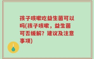 孩子咳嗽吃益生菌可以吗(孩子咳嗽，益生菌可否缓解？建议及注意事项)