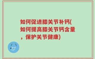 如何促进膝关节补钙(如何提高膝关节钙含量，保护关节健康)