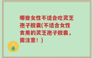 哪些女性不适合吃灵芝孢子胶囊(不适合女性食用的灵芝孢子胶囊，需注意！)