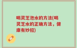 喝灵芝泡水的方法(喝灵芝水的正确方法，健康有妙招)