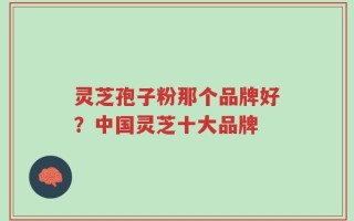 灵芝孢子粉那个品牌好？中国灵芝十大品牌
