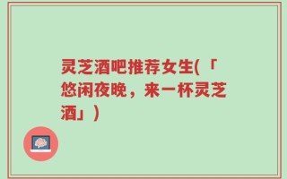 灵芝酒吧推荐女生(「悠闲夜晚，来一杯灵芝酒」)