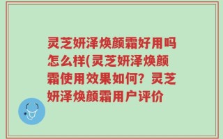 灵芝妍泽焕颜霜好用吗怎么样(灵芝妍泽焕颜霜使用效果如何？灵芝妍泽焕颜霜用户评价