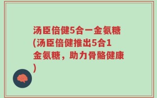 汤臣倍健5合一金氨糖(汤臣倍健推出5合1金氨糖，助力骨骼健康)