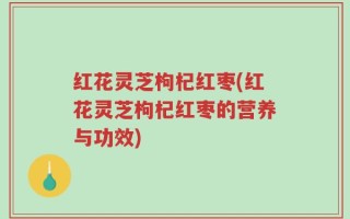 红花灵芝枸杞红枣(红花灵芝枸杞红枣的营养与功效)