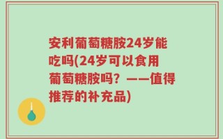 安利葡萄糖胺24岁能吃吗(24岁可以食用葡萄糖胺吗？——值得推荐的补充品)