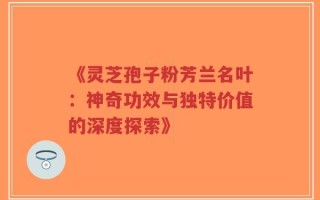 《灵芝孢子粉芳兰名叶：神奇功效与独特价值的深度探索》