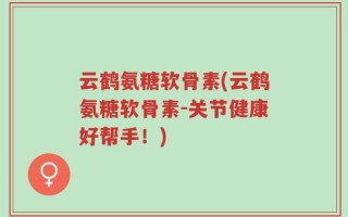 云鹤氨糖软骨素(云鹤氨糖软骨素-关节健康好帮手！)