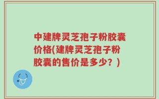 中建牌灵芝孢子粉胶囊价格(建牌灵芝孢子粉胶囊的售价是多少？)