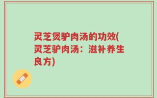灵芝煲驴肉汤的功效(灵芝驴肉汤：滋补养生良方)