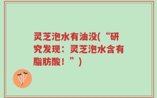 灵芝泡水有油没(“研究发现：灵芝泡水含有脂肪酸！”)