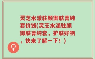 灵芝水漾驻颜御肤菁纯套价钱(灵芝水漾驻颜御肤菁纯套，护肤好物，快来了解一下！)