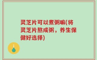 灵芝片可以煮粥嘛(将灵芝片熬成粥，养生保健好选择)