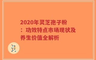 2020年灵芝孢子粉：功效特点市场现状及养生价值全解析