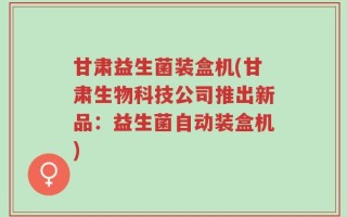 甘肃益生菌装盒机(甘肃生物科技公司推出新品：益生菌自动装盒机)