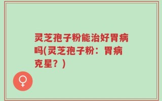 灵芝孢子粉能治好胃病吗(灵芝孢子粉：胃病克星？)