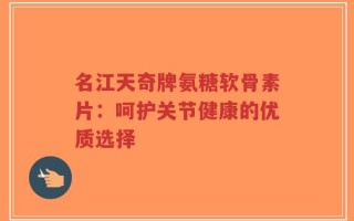 名江天奇牌氨糖软骨素片：呵护关节健康的优质选择