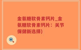 金氨糖软骨素钙片_金氨糖软骨素钙片：关节保健新选择)