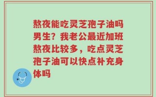 熬夜能吃灵芝孢子油吗男生？我老公最近加班熬夜比较多，吃点灵芝孢子油可以快点补充身体吗