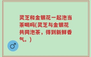 灵芝和金银花一起泡当茶喝吗(灵芝与金银花共同泡茶，得到新鲜香气。)