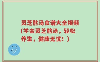 灵芝熬汤食谱大全视频(学会灵芝熬汤，轻松养生，健康无忧！)