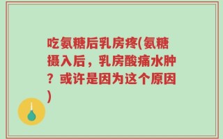 吃氨糖后乳房疼(氨糖摄入后，乳房酸痛水肿？或许是因为这个原因)