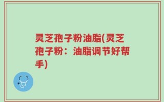 灵芝孢子粉油脂(灵芝孢子粉：油脂调节好帮手)